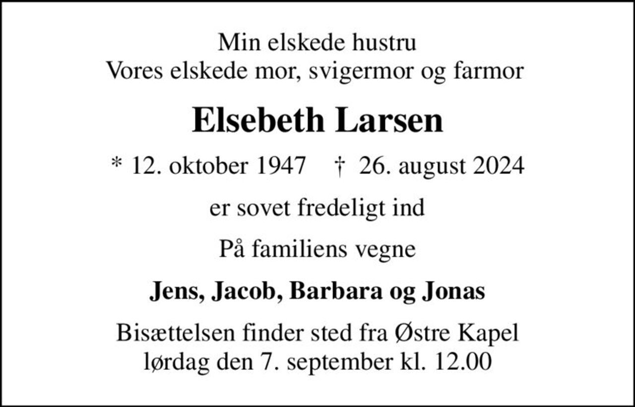 Min elskede hustru Vores elskede mor, svigermor og farmor 
Elsebeth Larsen
* 12. oktober 1947    ✝ 26. august 2024
er sovet fredeligt ind
På familiens vegne
Jens, Jacob, Barbara og Jonas
Bisættelsen finder sted fra Østre Kapel  lørdag den 7. september kl. 12.00
