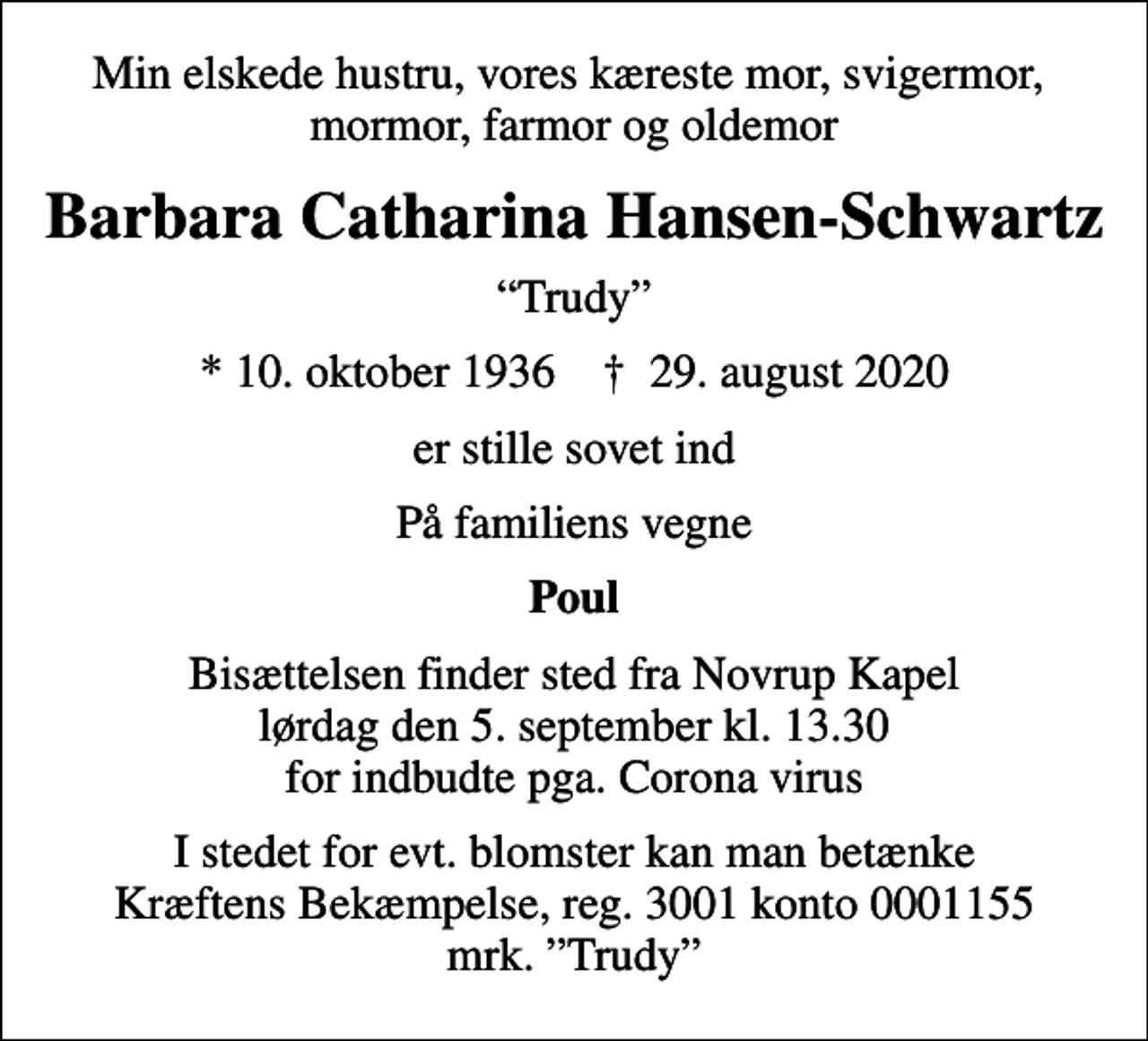 <p>Min elskede hustru, vores kæreste mor, svigermor, mormor, farmor og oldemor<br />Barbara Catharina Hansen-Schwartz<br />Trudy<br />* 10. oktober 1936 ✝ 29. august 2020<br />er stille sovet ind<br />På familiens vegne<br />Poul<br />Bisættelsen finder sted fra Novrup Kapel lørdag den 5. september kl. 13.30 for indbudte pga. Corona virus<br />I stedet for evt. blomster kan man betænke<br />Kræftens Bekæmpelse reg.3001konto0001155mrk. Barbara Catharina<br />Hansen-Schwartz<br />I stedet for evt. blomster kan man betænke Kræftens Bekæmpelse, reg. 3001 konto 0001155 mrk. Trudy</p>