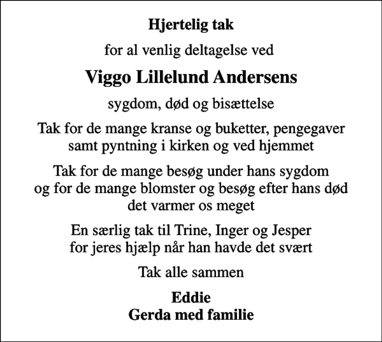 <p>Hjertelig tak<br />for al venlig deltagelse ved<br />Viggo Lillelund Andersens<br />sygdom, død og bisættelse<br />Tak for de mange kranse og buketter, pengegaver samt pyntning i kirken og ved hjemmet<br />Tak for de mange besøg under hans sygdom og for de mange blomster og besøg efter hans død det varmer os meget<br />En særlig tak til Trine, Inger og Jesper for jeres hjælp når han havde det svært<br />Tak alle sammen<br />Eddie Gerda med familie</p>