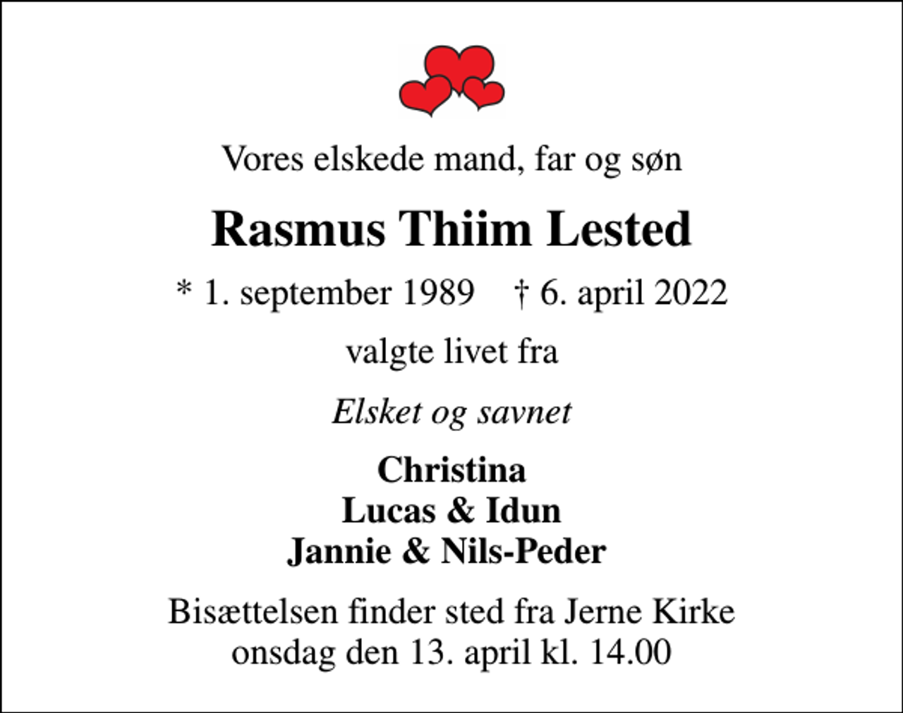 <p>Vores elskede mand, far og søn<br />Rasmus Thiim Lested<br />* 1. september 1989 ✝ 6. april 2022<br />valgte livet fra<br />Elsket og savnet<br />Christina Lucas &amp; Idun Jannie &amp; Nils-Peder<br />Bisættelsen finder sted fra Jerne Kirke onsdag den 13. april kl. 14.00</p>
