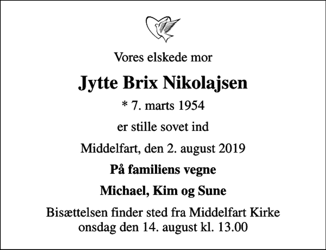 <p>Vores elskede mor<br />Jytte Brix Nikolajsen<br />* 7. marts 1954<br />er stille sovet ind<br />Middelfart, den 2. august 2019<br />På familiens vegne<br />Michael, Kim og Sune<br />Bisættelsen finder sted fra Middelfart Kirke onsdag den 14. august kl. 13.00</p>