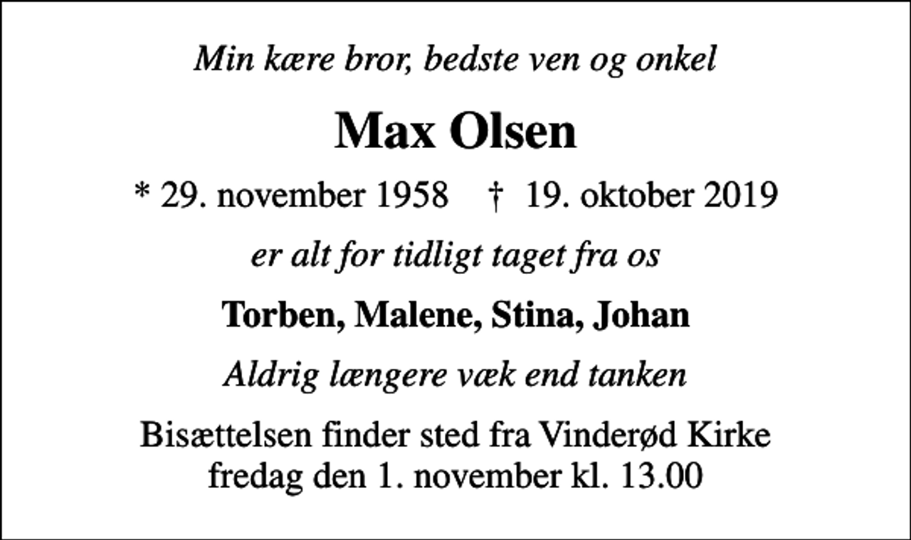 <p>Min kære bror, bedste ven og onkel<br />Max Olsen<br />* 29. november 1958 ✝ 19. oktober 2019<br />er alt for tidligt taget fra os<br />Torben, Malene, Stina, Johan<br />Aldrig længere væk end tanken<br />Bisættelsen finder sted fra Vinderød Kirke fredag den 1. november kl. 13.00</p>