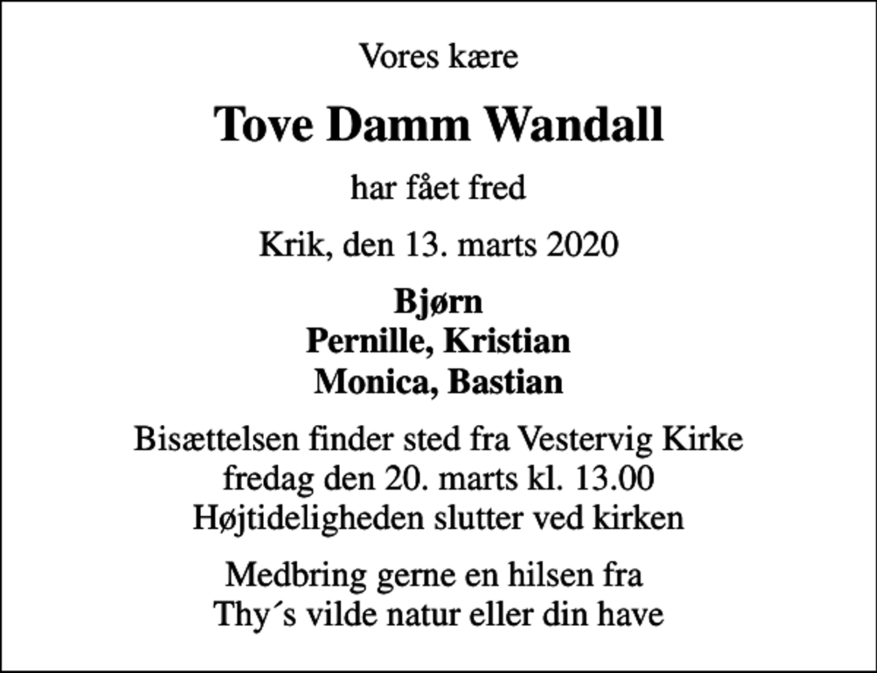 <p>Vores kære<br />Tove Damm Wandall<br />har fået fred<br />Krik, den 13. marts 2020<br />Bjørn Pernille, Kristian Monica, Bastian<br />Bisættelsen finder sted fra Vestervig Kirke fredag den 20. marts kl. 13.00 Højtideligheden slutter ved kirken<br />Medbring gerne en hilsen fra Thy´s vilde natur eller din have</p>