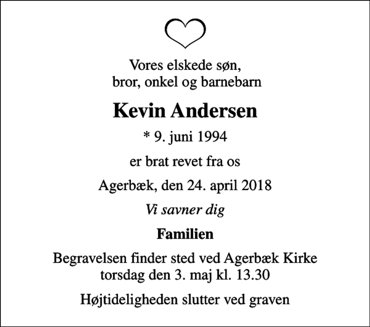 <p>Vores elskede søn, bror, onkel og barnebarn<br />Kevin Andersen<br />* 9. juni 1994<br />er brat revet fra os<br />Agerbæk, den 24. april 2018<br />Vi savner dig<br />Familien<br />Begravelsen finder sted ved Agerbæk Kirke torsdag den 3. maj kl. 13.30<br />Højtideligheden slutter ved graven</p>