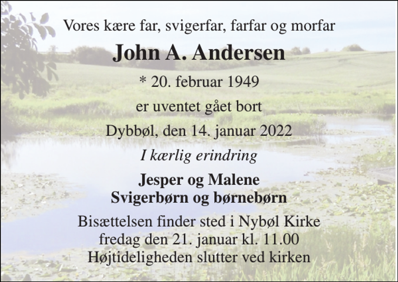 <p>Vores kære far, svigerfar, farfar og morfar<br />John A. Andersen<br />* 20. februar 1949<br />er uventet gået bort<br />Dybbøl, den 14. januar 2022<br />I kærlig erindring<br />Jesper og Malene Svigerbørn og børnebørn<br />Bisættelsen finder sted i Nybøl Kirke fredag den 21. januar kl. 11.00 Højtideligheden slutter ved kirken</p>