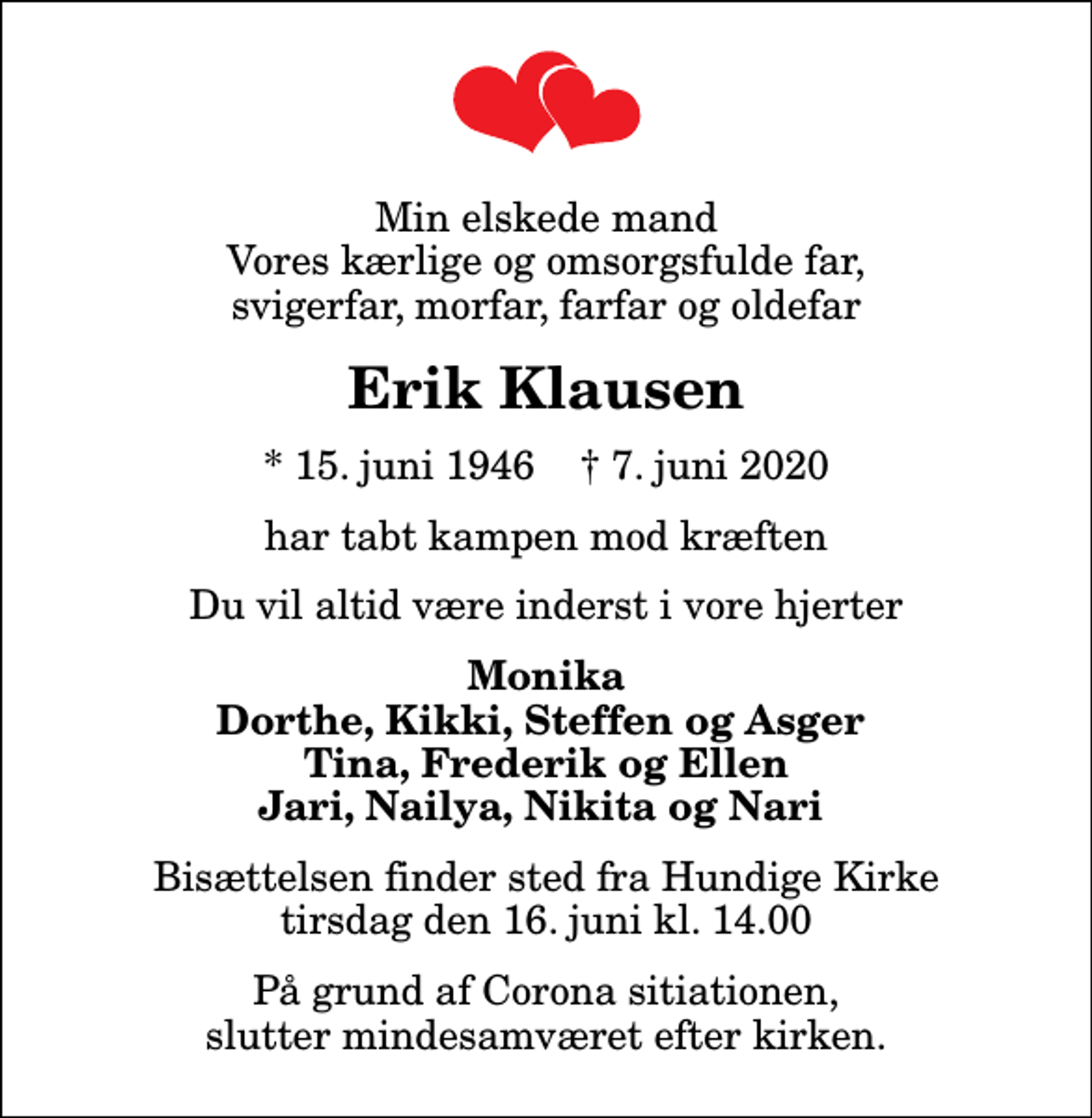 <p>Min elskede mand Vores kærlige og omsorgsfulde far, svigerfar, morfar, farfar og oldefar<br />Erik Klausen<br />* 15. juni 1946 ✝ 7. juni 2020<br />har tabt kampen mod kræften<br />Du vil altid være inderst i vore hjerter<br />Monika Dorthe, Kikki, Steffen og Asger Tina, Frederik og Ellen Jari, Nailya, Nikita og Nari<br />Bisættelsen har fundet sted</p>