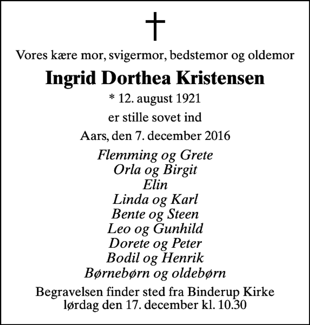 <p>Vores kære mor, svigermor, bedstemor og oldemor<br />Ingrid Dorthea Kristensen<br />* 12. august 1921<br />er stille sovet ind<br />Aars, den 7. december 2016<br />Flemming og Grete Orla og Birgit Elin Linda og Karl Bente og Steen Leo og Gunhild Dorete og Peter Bodil og Henrik Børnebørn og oldebørn<br />Begravelsen finder sted fra Binderup Kirke lørdag den 17. december kl. 10.30</p>