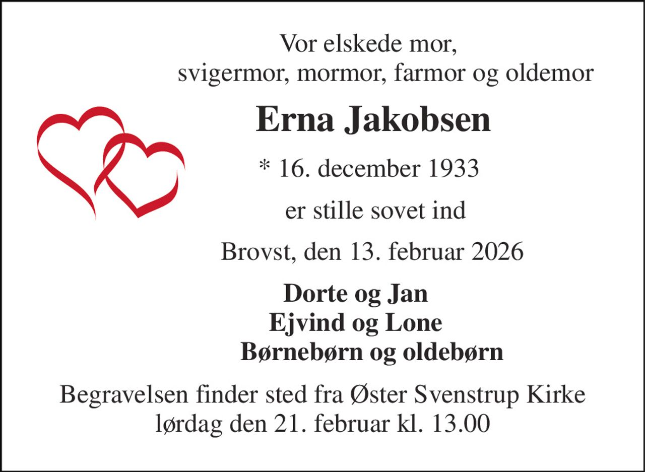 Vor elskede mor,                     svigermor, mormor, farmor og oldemor 
           Erna Jakobsen 
              *​ 16. december 1933 
                er stille sovet ind 
               Brovst, den 13. februar 2026 
          Dorte og Jan           Ejvind og Lone                Børnebørn og oldebørn 
Begravelsen​ finder sted fra Øster Svenstrup Kirke​ lørdag den 21. februar​ kl. 13.00