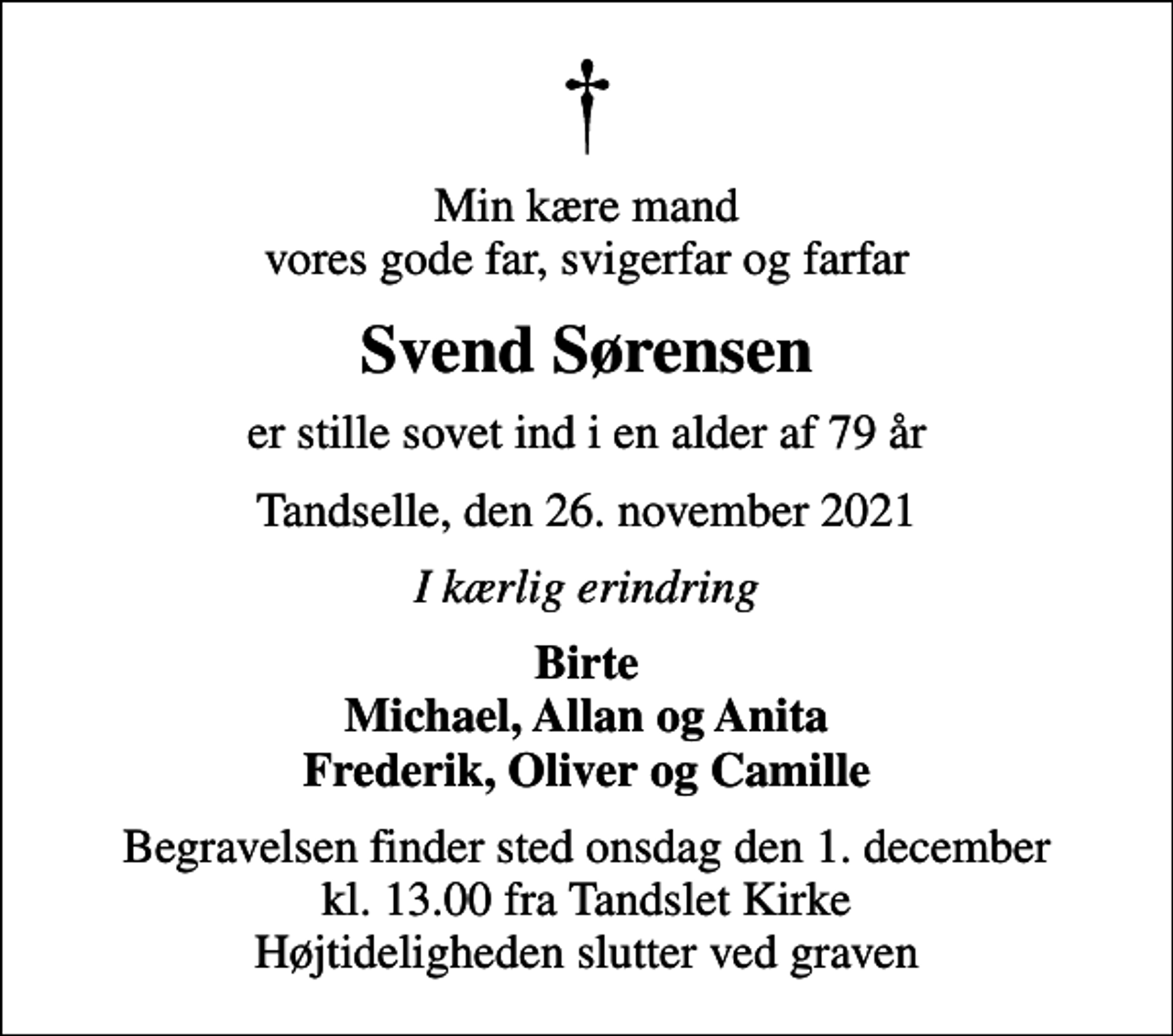 <p>Min kære mand vores gode far, svigerfar og farfar<br />Svend Sørensen<br />er stille sovet ind i en alder af 79 år<br />Tandselle, den 26. november 2021<br />I kærlig erindring<br />Birte Michael, Allan og Anita Frederik, Oliver og Camille<br />Begravelsen finder sted onsdag den 1. december kl. 13.00 fra Tandslet Kirke Højtideligheden slutter ved graven</p>