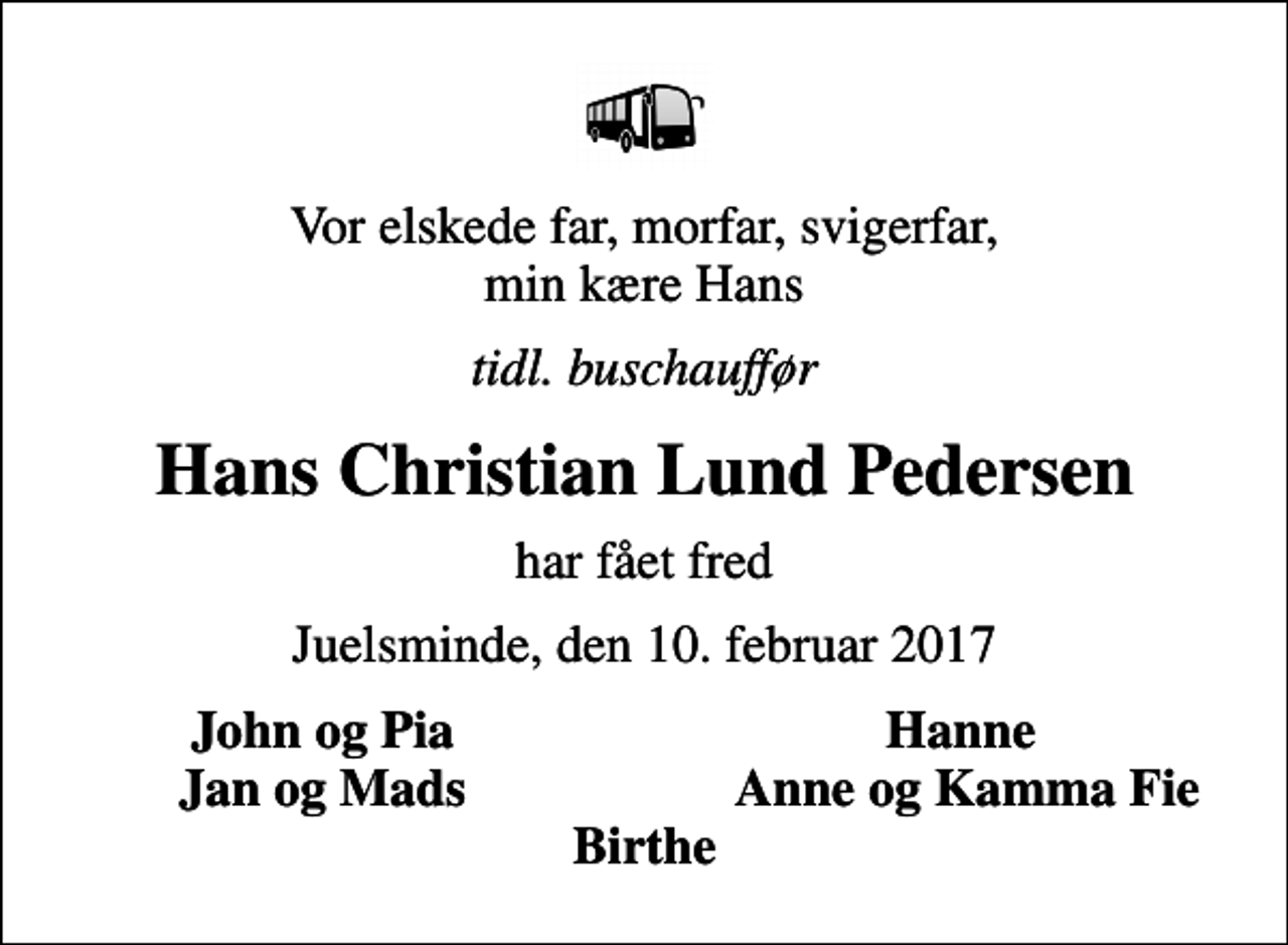<p>Vor elskede far, morfar, svigerfar, min kære Hans<br />tidl. buschauffør<br />Hans Christian Lund Pedersen<br />har fået fred<br />Juelsminde, den 10. februar 2017<br />John og Pia<br />Hanne<br />Jan og Mads<br />Anne og Kamma Fie</p>