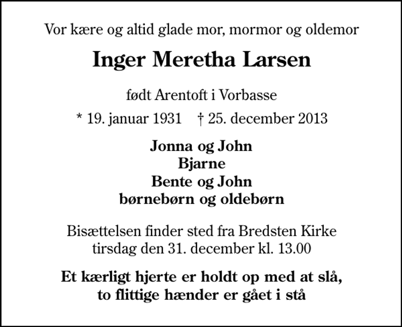 <p>Vor kære og altid glade mor, mormor og oldemor<br />Inger Meretha Larsen<br />født Arentoft i Vorbasse<br />* 19. januar 1931 ✝ 25. december 2013<br />Jonna og John Bjarne Bente og John Børnebørn og Oldebørn<br />Bisættelsen finder sted fra Bredsten Kirke tirsdag den 31. december kl. 13.00<br />Et kærligt hjerte er holdt op med at slå, to flittige hænder er gået i stå</p>