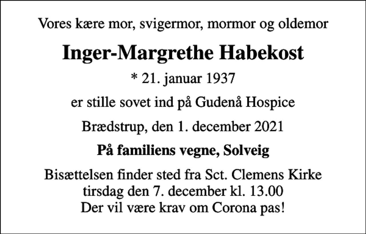 <p>Vores kære mor, svigermor, mormor og oldemor<br />Inger-Margrethe Habekost<br />* 21. januar 1937<br />er stille sovet ind på Gudenå Hospice<br />Brædstrup, den 1. december 2021<br />På familiens vegne, Solveig<br />Bisættelsen finder sted fra Sct. Clemens Kirke tirsdag den 7. december kl. 13.00 Der vil være krav om Corona pas!</p>