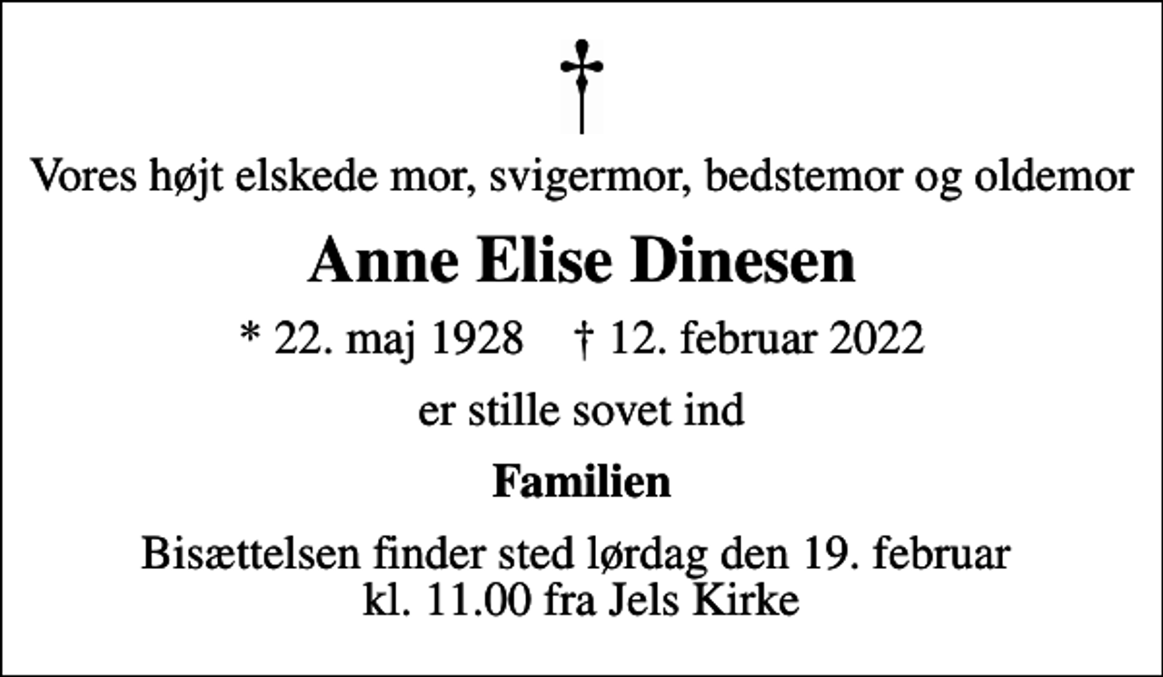<p>Vores højt elskede mor, svigermor, bedstemor og oldemor<br />Anne Elise Dinesen<br />* 22. maj 1928 ✝ 12. februar 2022<br />er stille sovet ind<br />Familien<br />Bisættelsen finder sted lørdag den 19. februar kl. 11.00 fra Jels Kirke</p>