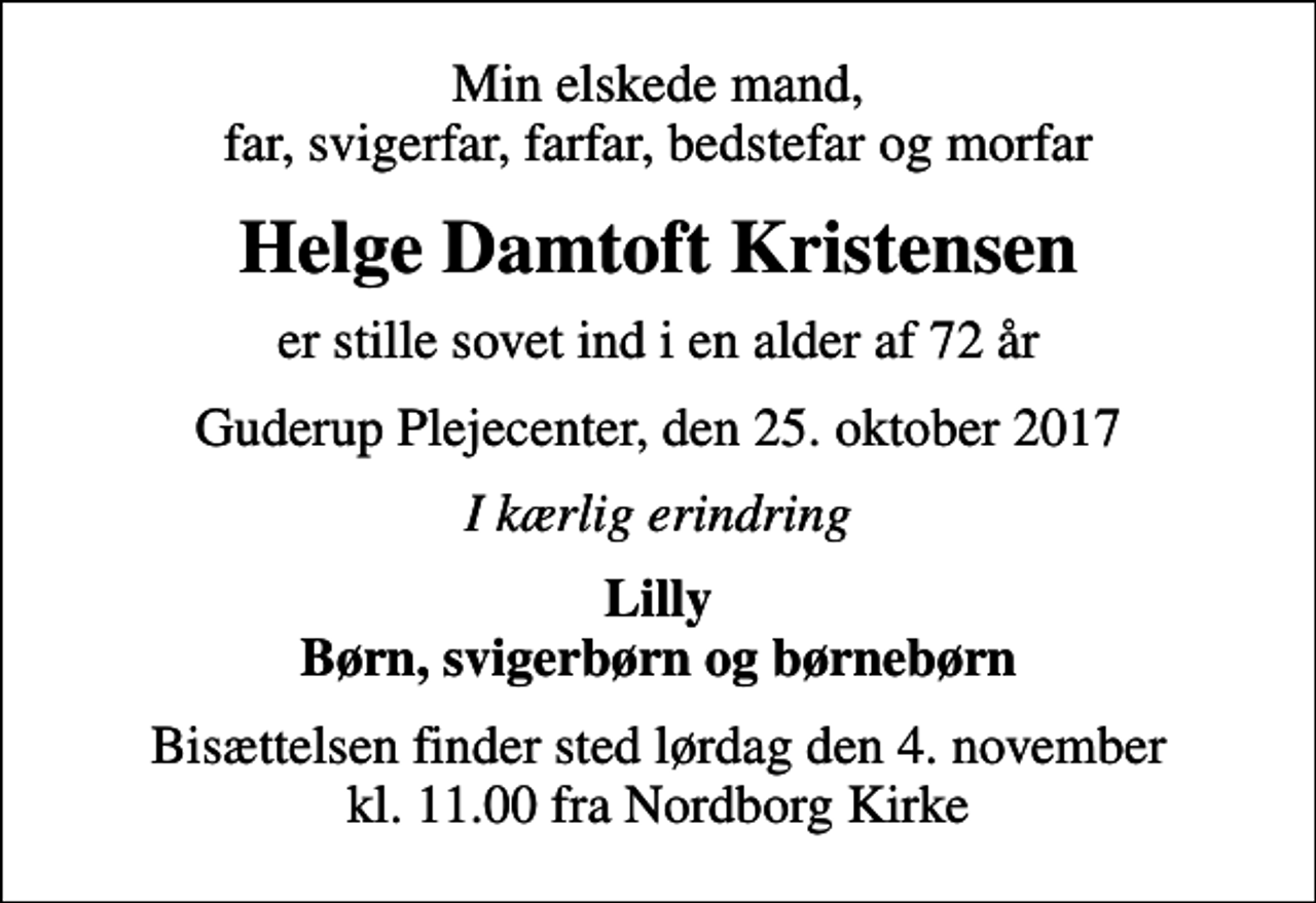 <p>Min elskede mand, far, svigerfar, farfar, bedstefar og morfar<br />Helge Damtoft Kristensen<br />er stille sovet ind i en alder af 72 år<br />Guderup Plejecenter, den 25. oktober 2017<br />I kærlig erindring<br />Lilly Børn, svigerbørn og børnebørn<br />Bisættelsen finder sted lørdag den 4. november kl. 11.00 fra Nordborg Kirke</p>