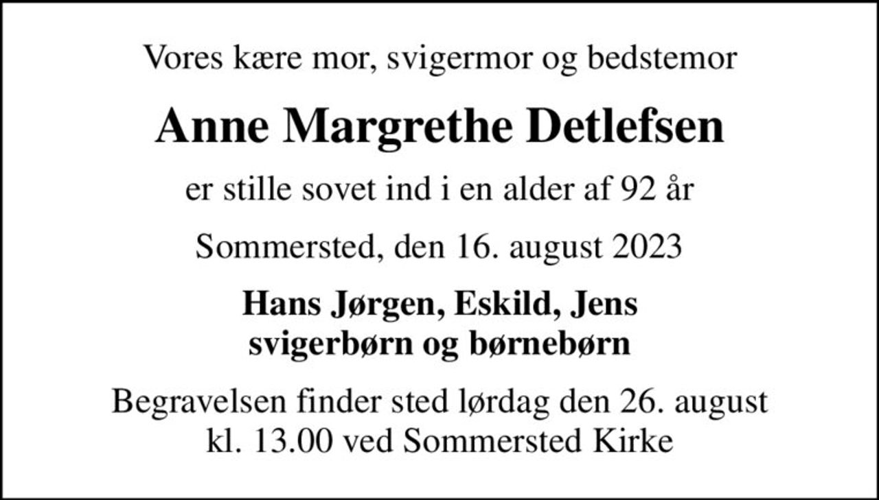 Vores kære mor, svigermor og bedstemor
Anne Margrethe Detlefsen
er stille sovet ind i en alder af 92 år
Sommersted, den 16. august 2023
Hans Jørgen, Eskild, Jens svigerbørn og børnebørn
Begravelsen finder sted lørdag den 26. august kl. 13.00 ved Sommersted Kirke