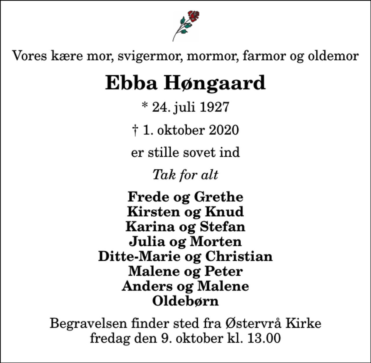 <p>Vores kære mor, svigermor, mormor, farmor og oldemor<br />Ebba Høngaard<br />* 24. juli 1927<br />✝ 1. oktober 2020<br />er stille sovet ind<br />Tak for alt<br />Frede og Grethe Kirsten og Knud Karina og Stefan Julia og Morten Ditte-Marie og Christian Malene og Peter Anders og Malene Oldebørn<br />Begravelsen finder sted fra Østervrå Kirke fredag den 9. oktober kl. 13.00</p>