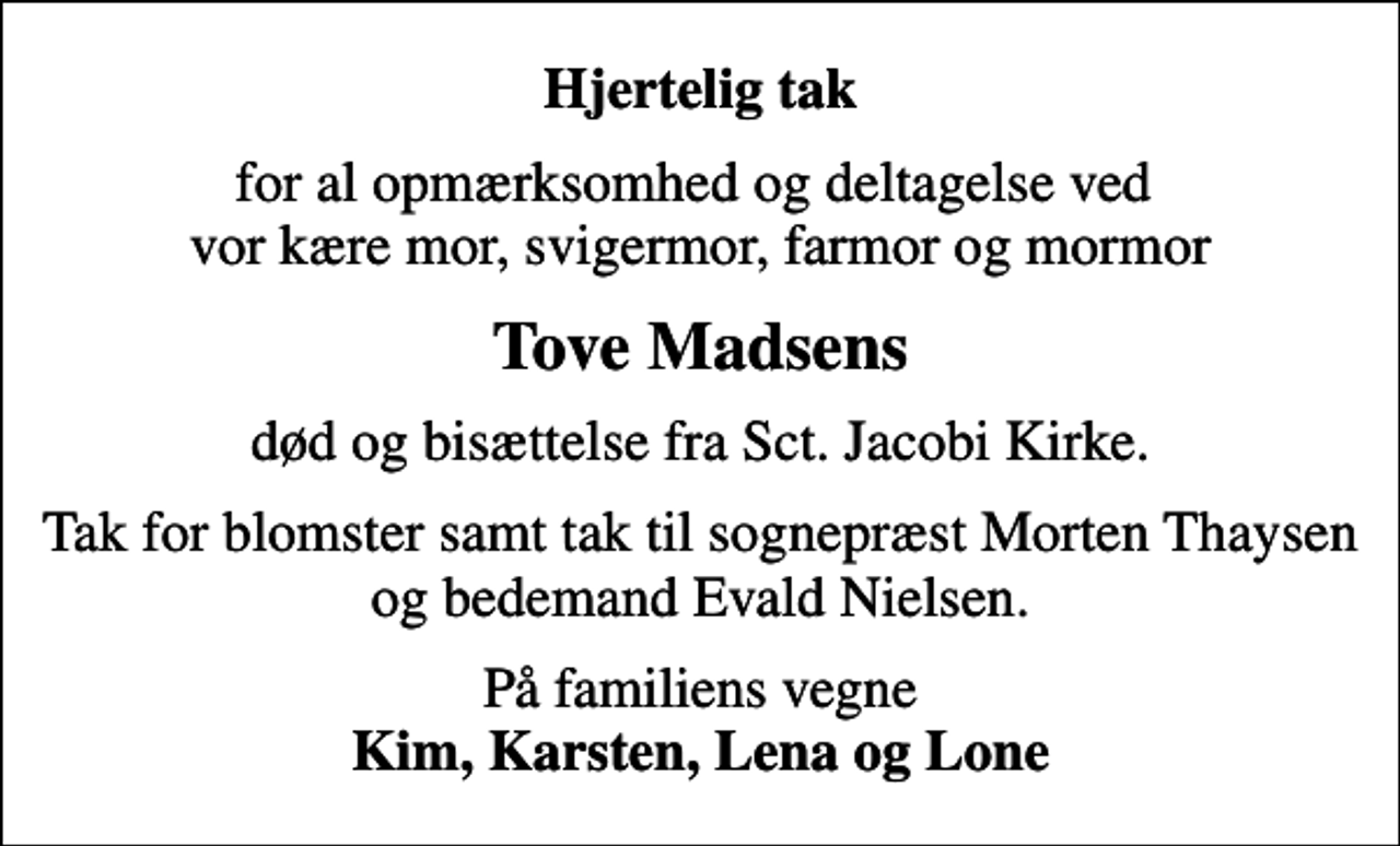 <p>Hjertelig tak<br />for al opmærksomhed og deltagelse ved vor kære mor, svigermor, farmor og mormor<br />Tove Madsens<br />død og bisættelse fra Sct. Jacobi Kirke.<br />Tak for blomster samt tak til sognepræst Morten Thaysen og bedemand Evald Nielsen.<br />På familiens vegne <em>Kim, Karsten, Lena og Lone</em></p>
