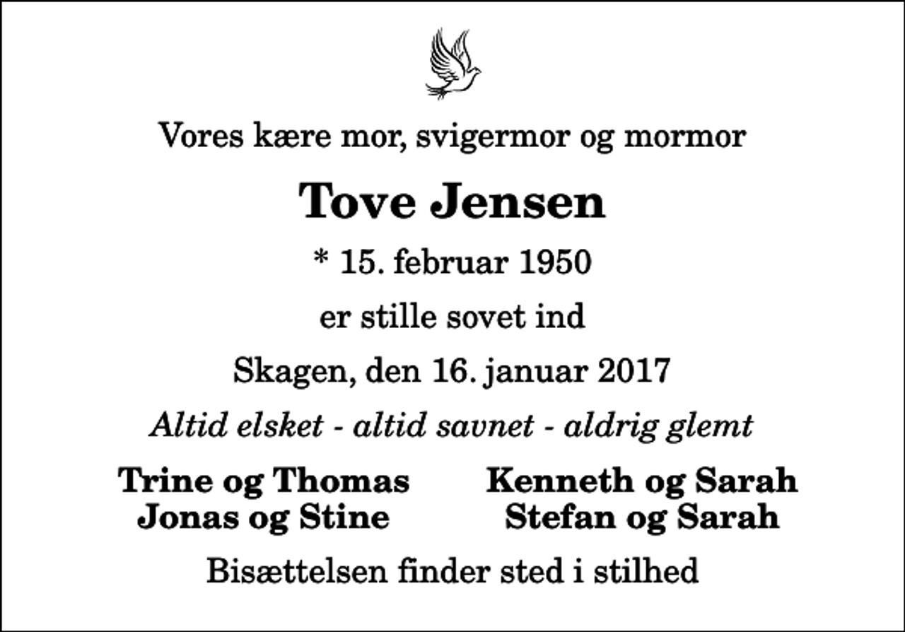 <p>Vores kære mor, svigermor og mormor<br />Tove Jensen<br />* 15. februar 1950<br />er stille sovet ind<br />Skagen, den 16. januar 2017<br />Altid elsket - altid savnet - aldrig glemt<br />Trine og Thomas<br />Kenneth og Sarah<br />Jonas og Stine<br />Stefan og Sarah<br />Bisættelsen finder sted i stilhed</p>