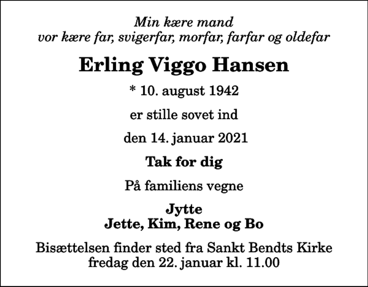 <p>Min kære mand vor kære far, svigerfar, morfar, farfar og oldefar<br />Erling Viggo Hansen<br />* 10. august 1942<br />er stille sovet ind<br />den 14. januar 2021<br />Tak for dig<br />På familiens vegne<br />Jytte Jette, Kim, Rene og Bo<br />Bisættelsen finder sted fra Sankt Bendts Kirke fredag den 22. januar kl. 11.00</p>