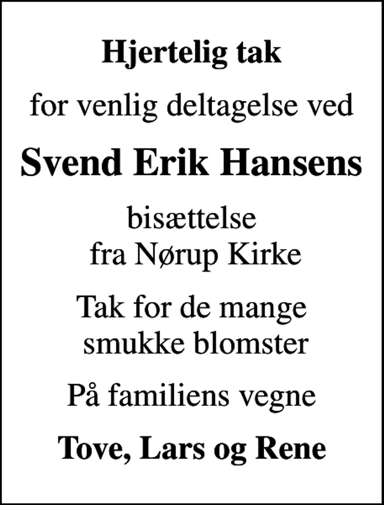 <p>Hjertelig tak<br />for venlig deltagelse ved<br />Svend Erik Hansens<br />bisættelse fra Nørup Kirke<br />Tak for de mange smukke blomster<br />På familiens vegne<br />Tove, Lars og Rene</p>