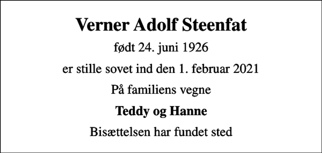 <p>Verner Adolf Steenfat<br />født 24. juni 1926<br />er stille sovet ind den 1. februar 2021<br />På familiens vegne<br />Teddy og Hanne<br />Bisættelsen har fundet sted</p>