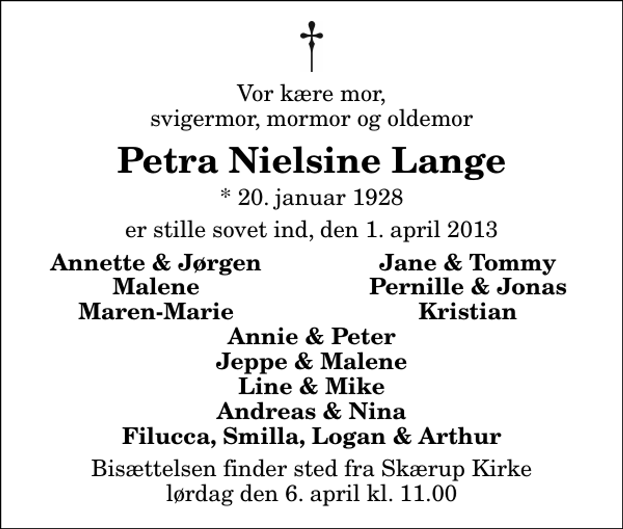<p>Vor kære mor, svigermor, mormor og oldemor<br />Petra Nielsine Lange<br />* 20. januar 1928<br />er stille sovet ind, den 1. april 2013<br />Annette &amp; Jørgen<br />Jane &amp; Tommy<br />Malene<br />Pernille &amp; Jonas<br />Maren-Marie<br />Kristian<br />Bisættelsen finder sted fra Skærup Kirke lørdag den 6. april kl. 11.00</p>