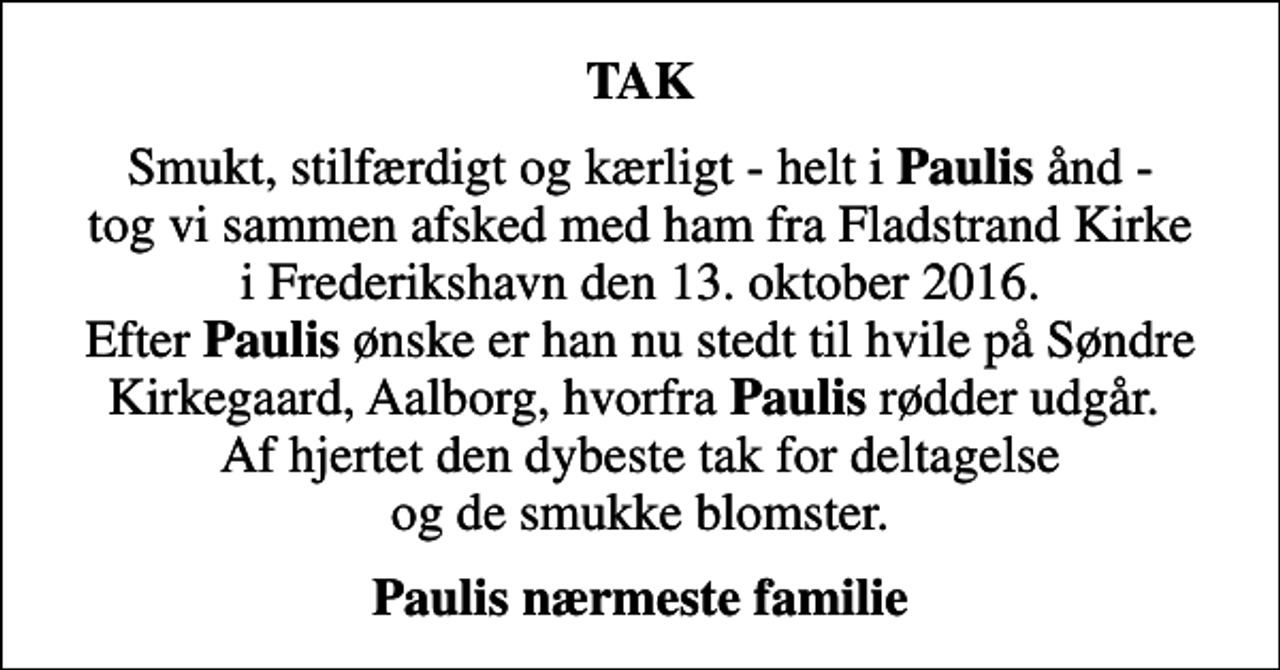 <p>TAK<br />Smukt, stilfærdigt og kærligt - helt i <em>Paulis</em> ånd - tog vi sammen afsked med ham fra Fladstrand Kirke i Frederikshavn den 13. oktober 2016. Efter <em>Paulis</em> ønske er han nu stedt til hvile på Søndre Kirkegaard, Aalborg, hvorfra <em>Paulis</em> rødder udgår. Af hjertet den dybeste tak for deltagelse og de smukke blomster.<br />Paulis nærmeste familie</p>