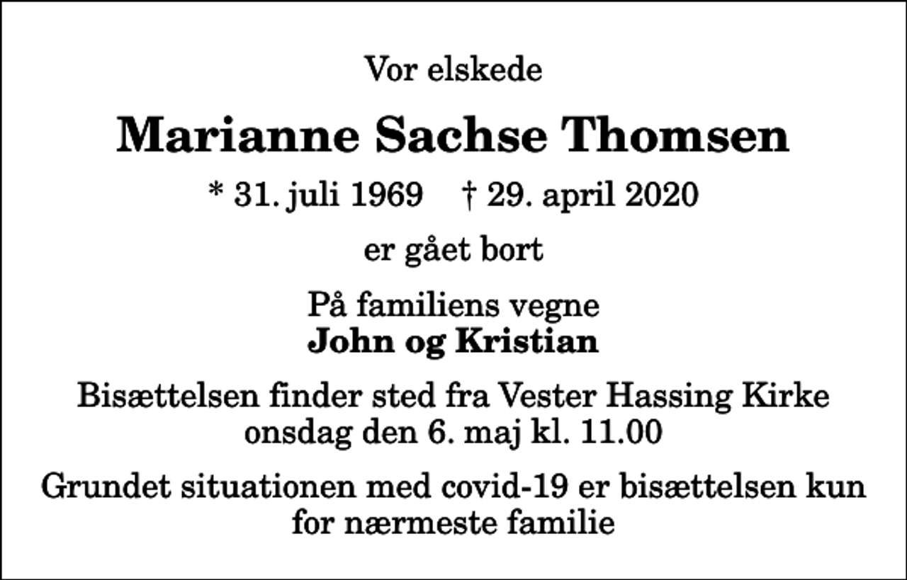 <p>Vor elskede<br />Marianne Sachse Thomsen<br />* 31. juli 1969 ✝ 29. april 2020<br />er gået bort<br />På familiens vegne<br />John og Kristian<br />Bisættelsen har fundet sted i stilhed</p>