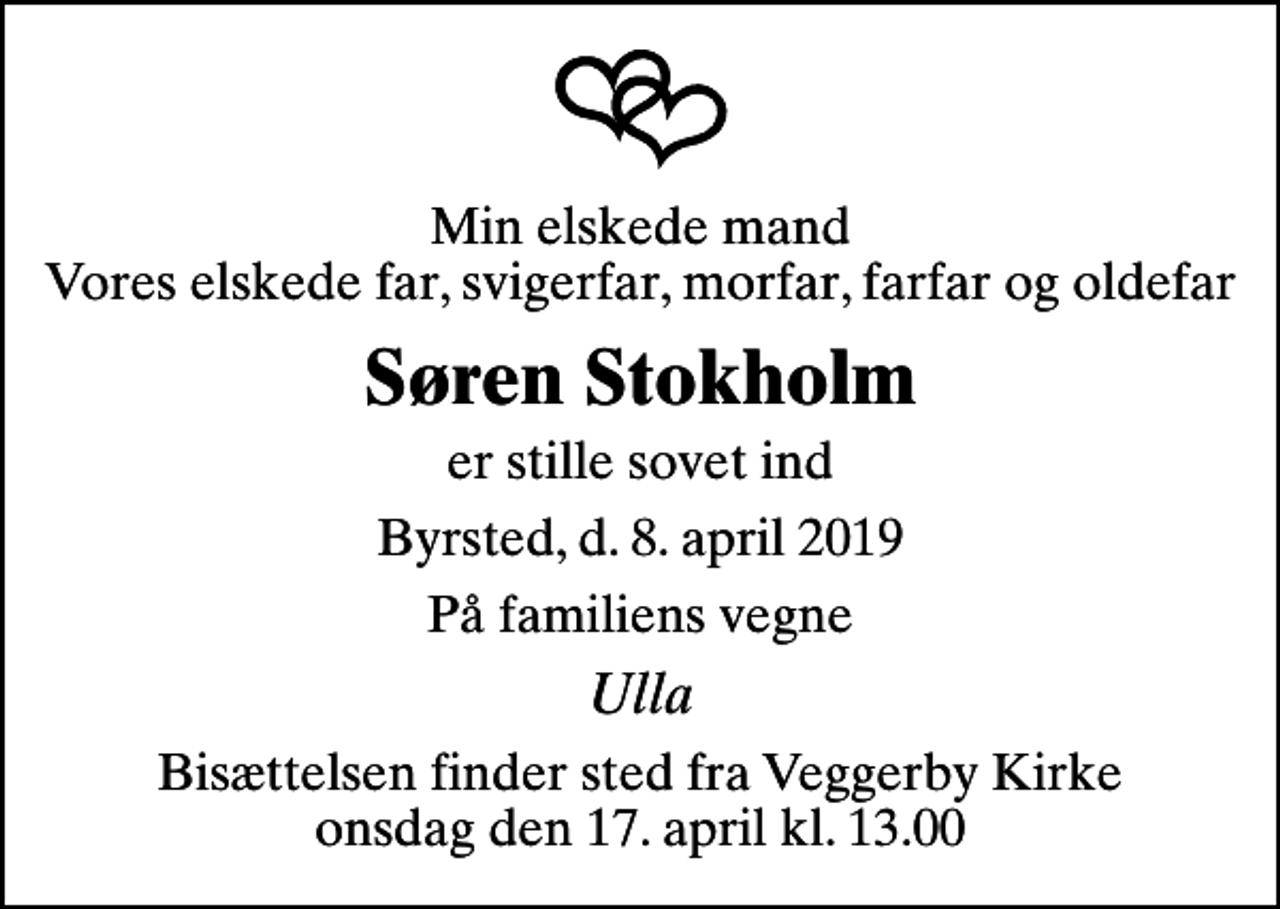 <p>Min elskede mand Vores elskede far, svigerfar, morfar, farfar og oldefar<br />Søren Stokholm<br />er stille sovet ind<br />Byrsted, d. 8. april 2019<br />På familiens vegne<br />Ulla<br />Bisættelsen finder sted fra Veggerby Kirke onsdag den 17. april kl. 13.00</p>