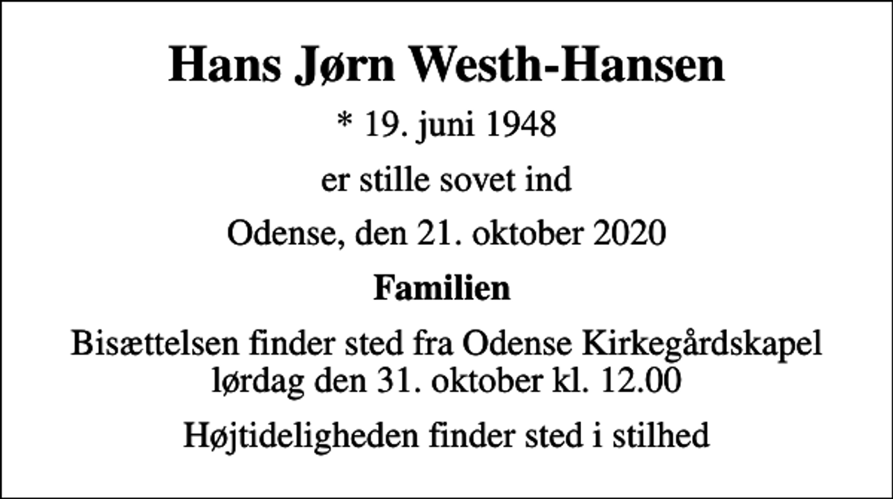 <p>Hans Jørn Westh-Hansen<br />* 19. juni 1948<br />er stille sovet ind<br />Odense, den 21. oktober 2020<br />Familien<br />Bisættelsen finder sted fra Odense Kirkegårdskapel lørdag den 31. oktober kl. 12.00<br />Højtideligheden finder sted i stilhed</p>