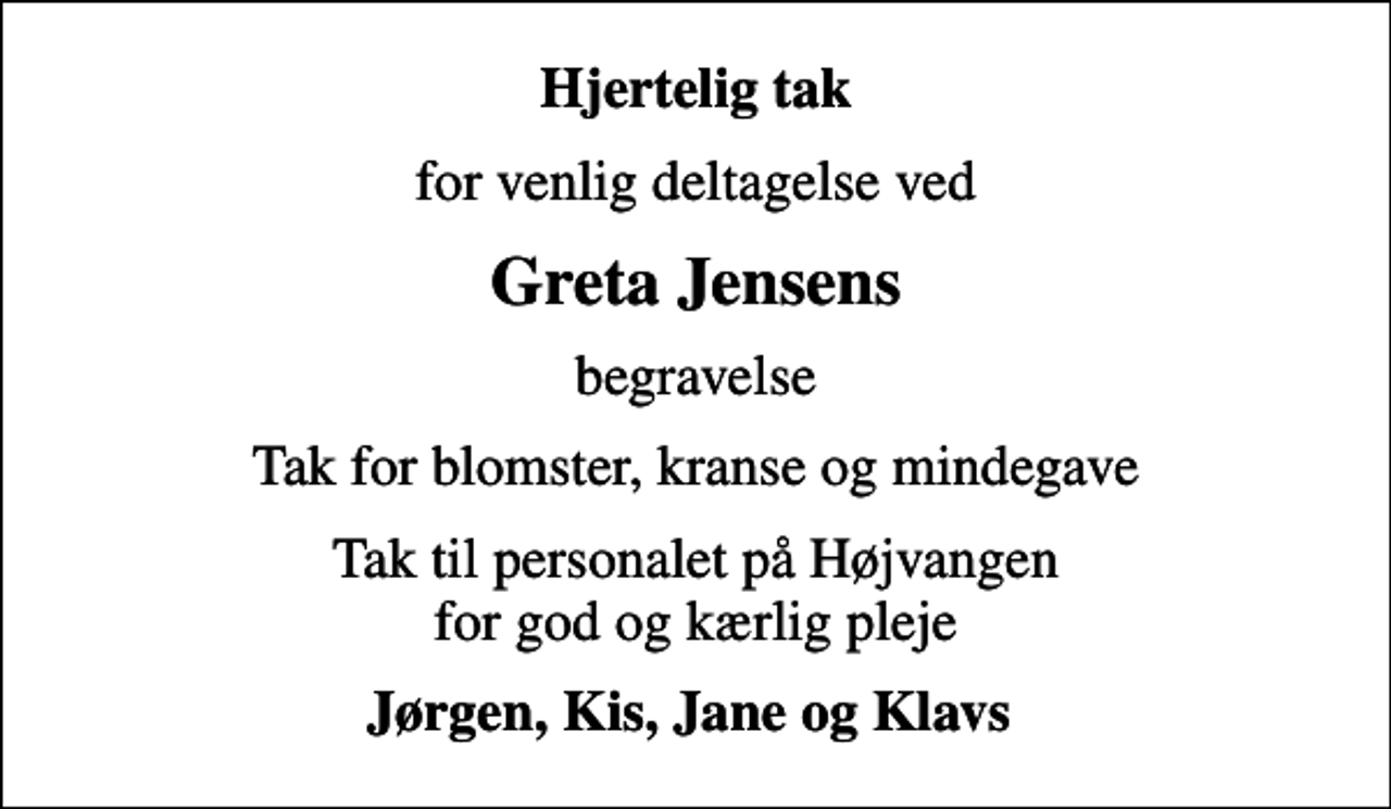 <p>Hjertelig tak<br />for venlig deltagelse ved<br />Greta Jensens<br />begravelse<br />Tak for blomster, kranse og mindegave<br />Tak til personalet på Højvangen for god og kærlig pleje<br />Jørgen, Kis, Jane og Klavs</p>
