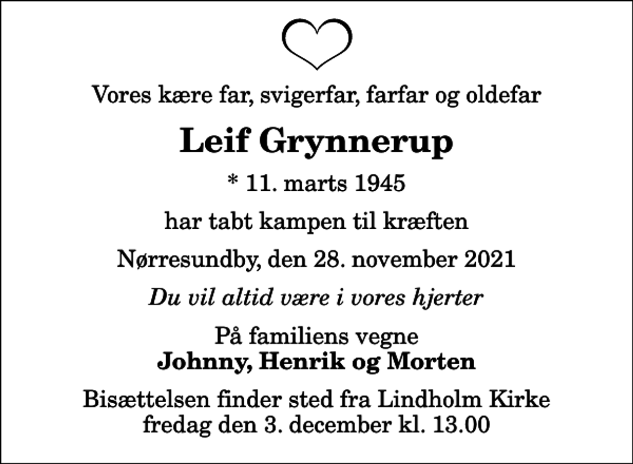 <p>Vores kære far, svigerfar, farfar og oldefar<br />Leif Grynnerup<br />* 11. marts 1945<br />har tabt kampen til kræften<br />Nørresundby, den 28. november 2021<br />Du vil altid være i vores hjerter<br />På familiens vegne<br />Johnny, Henrik og Morten<br />Bisættelsen finder sted fra Lindholm Kirke fredag den 3. december kl. 13.00</p>