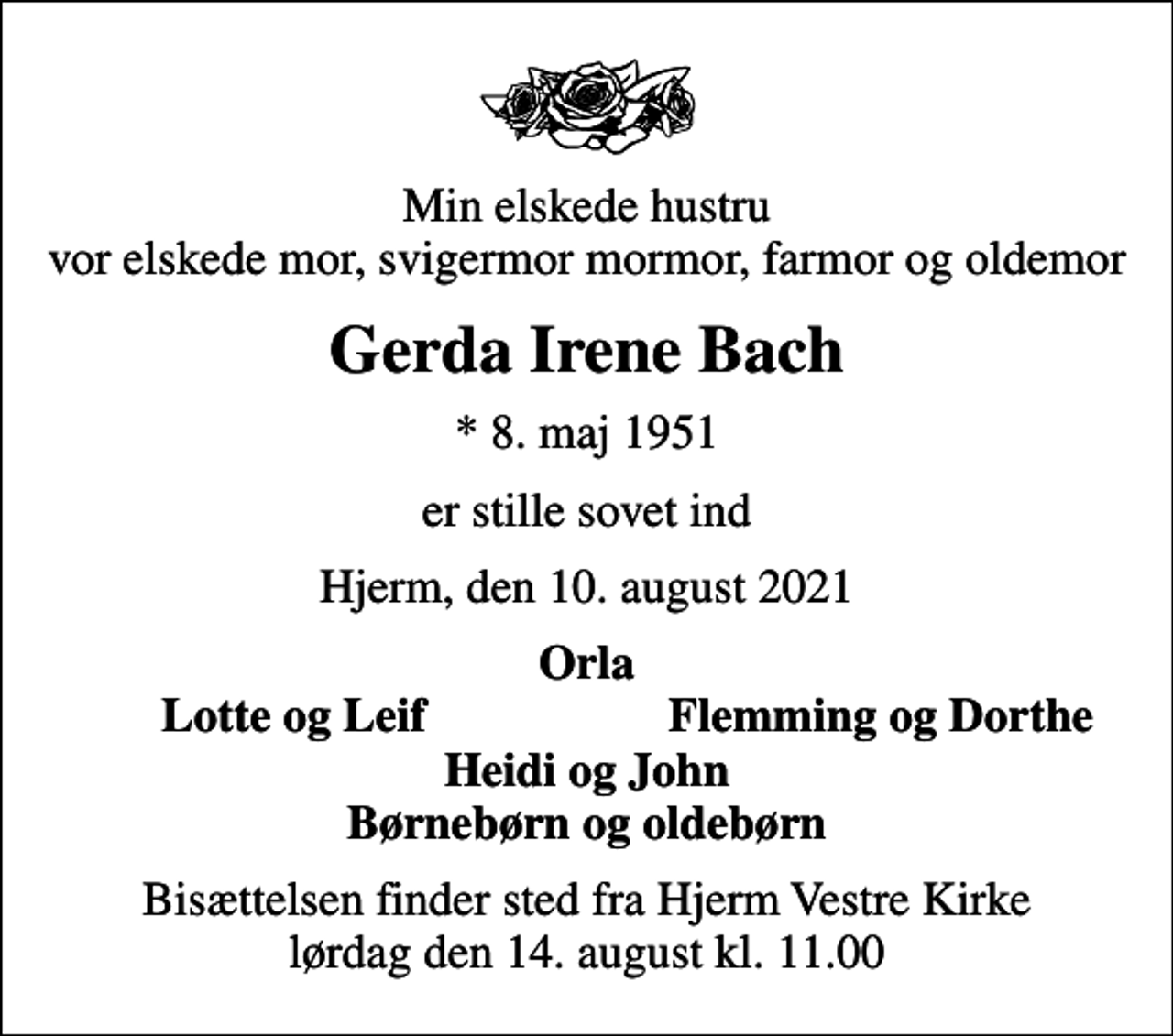 <p>Min elskede hustru vor elskede mor, svigermor mormor, farmor og oldemor<br />Gerda Irene Bach<br />* 8. maj 1951<br />er stille sovet ind<br />Hjerm, den 10. august 2021<br />Orla<br />Lotte og Leif<br />Flemming og Dorthe<br />Bisættelsen finder sted fra Hjerm Vestre Kirke lørdag den 14. august kl. 11.00</p>