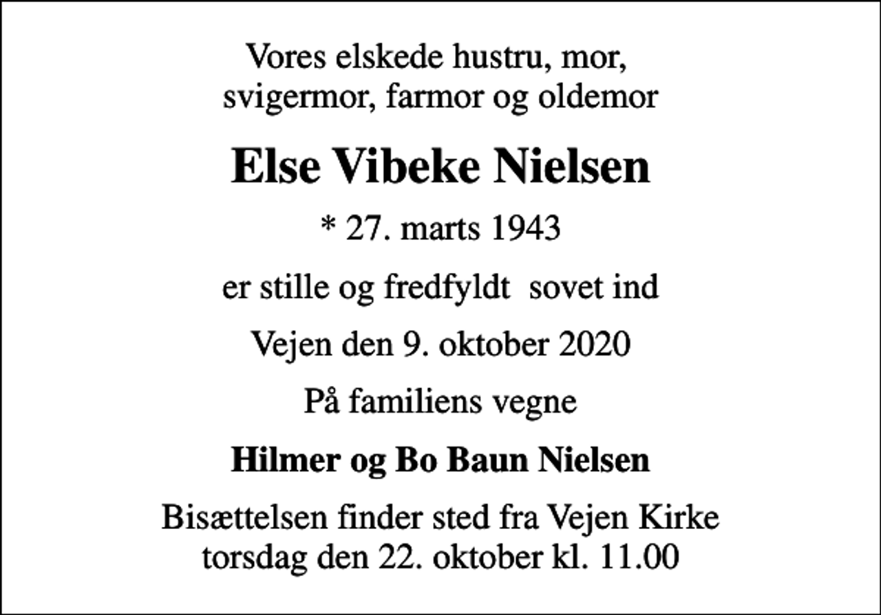 <p>Vores elskede hustru, mor, svigermor, farmor og oldemor<br />Else Vibeke Nielsen<br />* 27. marts 1943<br />er stille og fredfyldt sovet ind<br />Vejen den 9. oktober 2020<br />På familiens vegne<br />Hilmer og Bo Baun Nielsen<br />Bisættelsen finder sted fra Vejen Kirke torsdag den 22. oktober kl. 11.00</p>