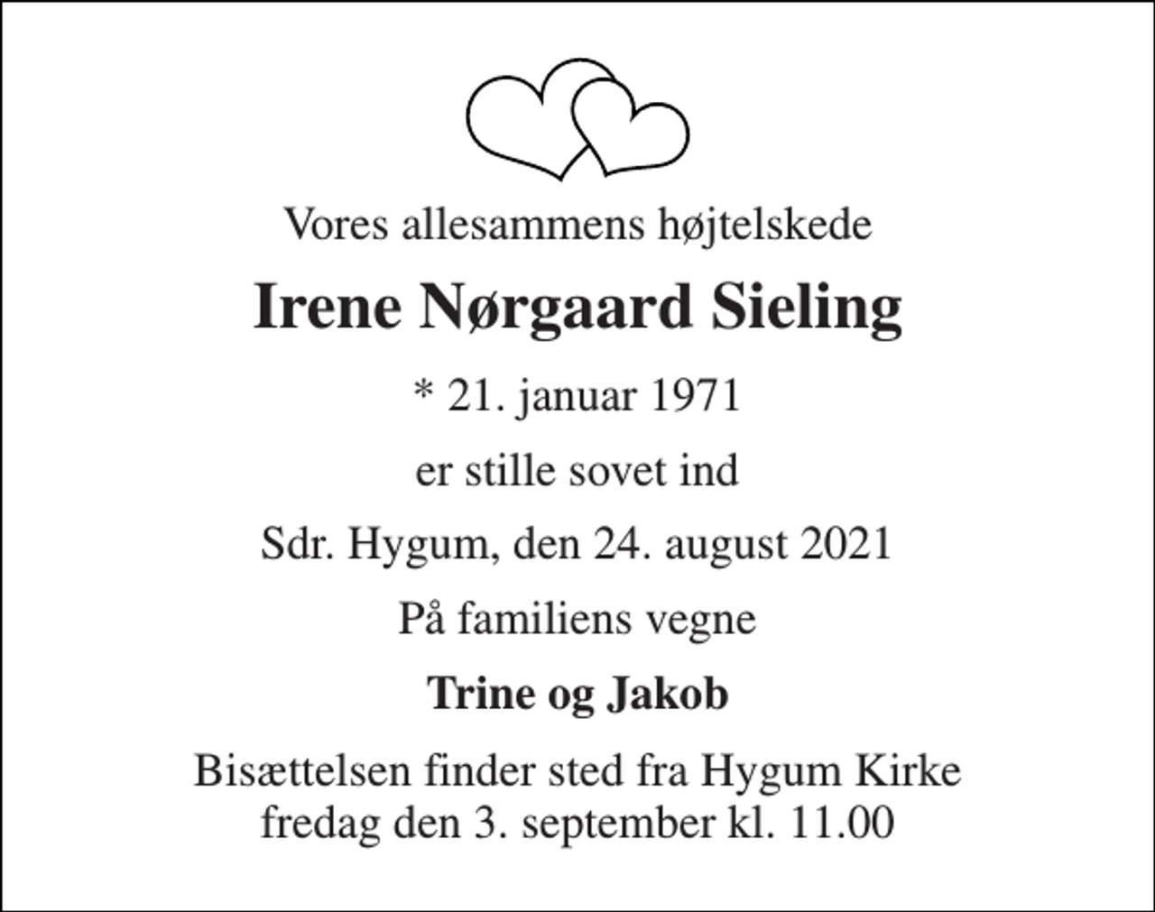<p>Vores allesammens højtelskede<br />Irene Nørgaard Sieling<br />*​ 21. januar 1971<br />er stille sovet ind<br />Sdr. Hygum, den 24. august 2021<br />På familiens vegne<br />Trine og Jakob<br />Bisættelsen​ finder sted fra Hygum Kirke​ fredag den 3. september​ kl. 11.00</p>