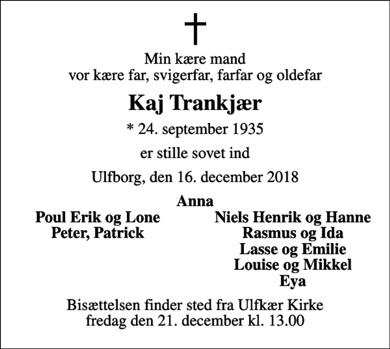 <p>Min kære mand vor kære far, svigerfar, farfar og oldefar<br />Kaj Trankjær<br />* 24. september 1935<br />er stille sovet ind<br />Ulfborg, den 16. december 2018<br />Anna<br />Poul Erik og Lone<br />Niels Henrik og Hanne<br />Peter, Patrick<br />Rasmus og Ida<br />Lasse og Emilie<br />Louise og Mikkel<br />Eya<br />Bisættelsen finder sted fra Ulfkær Kirke fredag den 21. december kl. 13.00</p>