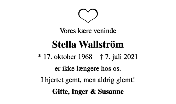 <p>Vores kære veninde<br />Stella Wallström<br />* 17. oktober 1968 ✝ 7. juli 2021<br />er ikke længere hos os.<br />I hjertet gemt, men aldrig glemt!<br />Gitte, Inger &amp; Susanne</p>