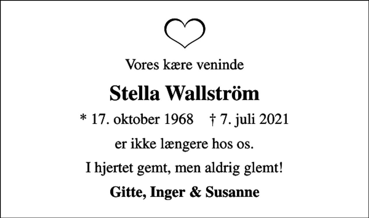 <p>Vores kære veninde<br />Stella Wallström<br />* 17. oktober 1968 ✝ 7. juli 2021<br />er ikke længere hos os.<br />I hjertet gemt, men aldrig glemt!<br />Gitte, Inger &amp; Susanne</p>