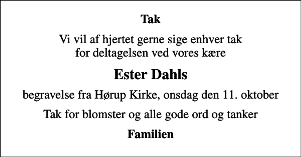<p>Tak<br />Vi vil af hjertet gerne sige enhver tak for deltagelsen ved vores kære<br />Ester Dahls<br />begravelse fra Hørup Kirke, onsdag den 11. oktober<br />Tak for blomster og alle gode ord og tanker<br />Familien</p>