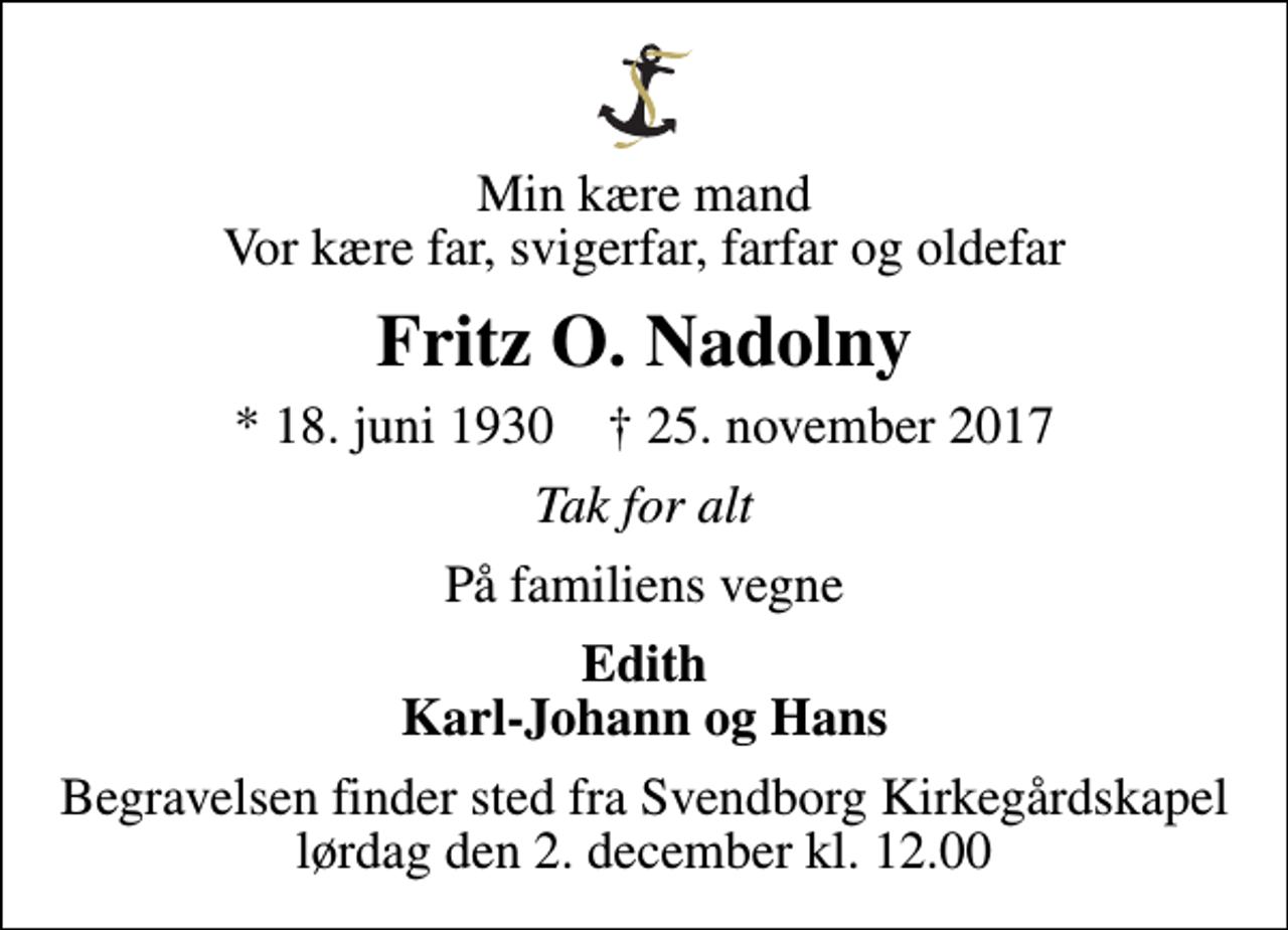 <p>Min kære mand Vor kære far, svigerfar, farfar og oldefar<br />Fritz O. Nadolny<br />* 18. juni 1930 ✝ 25. november 2017<br />Tak for alt<br />På familiens vegne<br />Edith Karl-Johann og Hans<br />Begravelsen finder sted fra Svendborg Kirkegårdskapel lørdag den 2. december kl. 12.00</p>