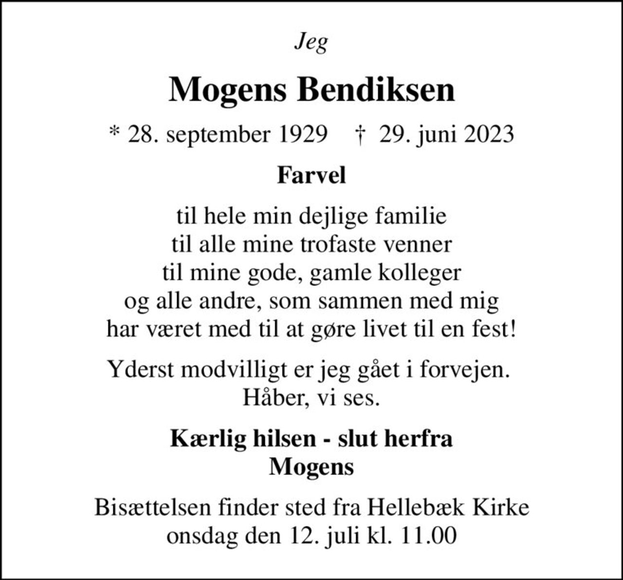 Jeg
Mogens Bendiksen
* 28. september 1929    ✝ 29. juni 2023
Farvel
til hele min dejlige familie til alle mine trofaste venner til mine gode, gamle kolleger og alle andre, som sammen med mig har været med til at gøre livet til en fest!
Yderst modvilligt er jeg gået i forvejen.  Håber, vi ses.
Kærlig hilsen - slut herfra Mogens
Bisættelsen finder sted fra Hellebæk Kirke  onsdag den 12. juli kl. 11.00
