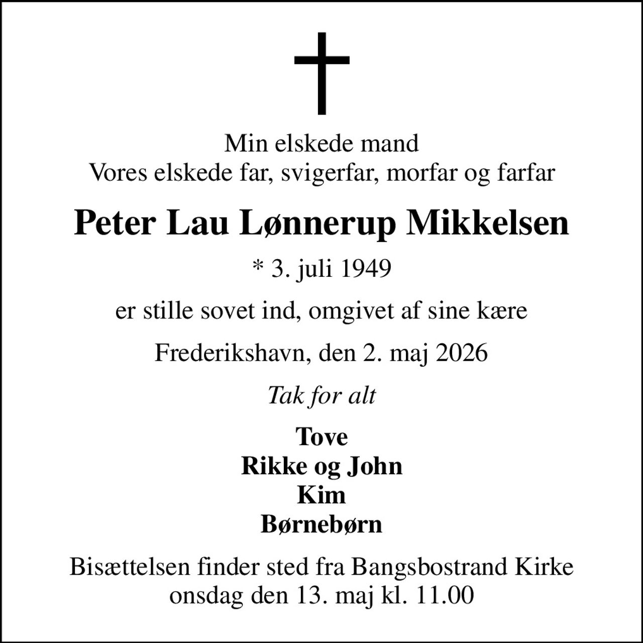 Min elskede mand Vores elskede far, svigerfar, morfar og farfar
Peter Lau Lønnerup Mikkelsen
* 3. juli 1949
er stille sovet ind, omgivet af sine kære
Frederikshavn, den 2. maj 2026
Tak for alt
Tove Rikke og John Kim Børnebørn
Bisættelsen finder sted fra Bangsbostrand Kirke  onsdag den 13. maj kl. 11.00