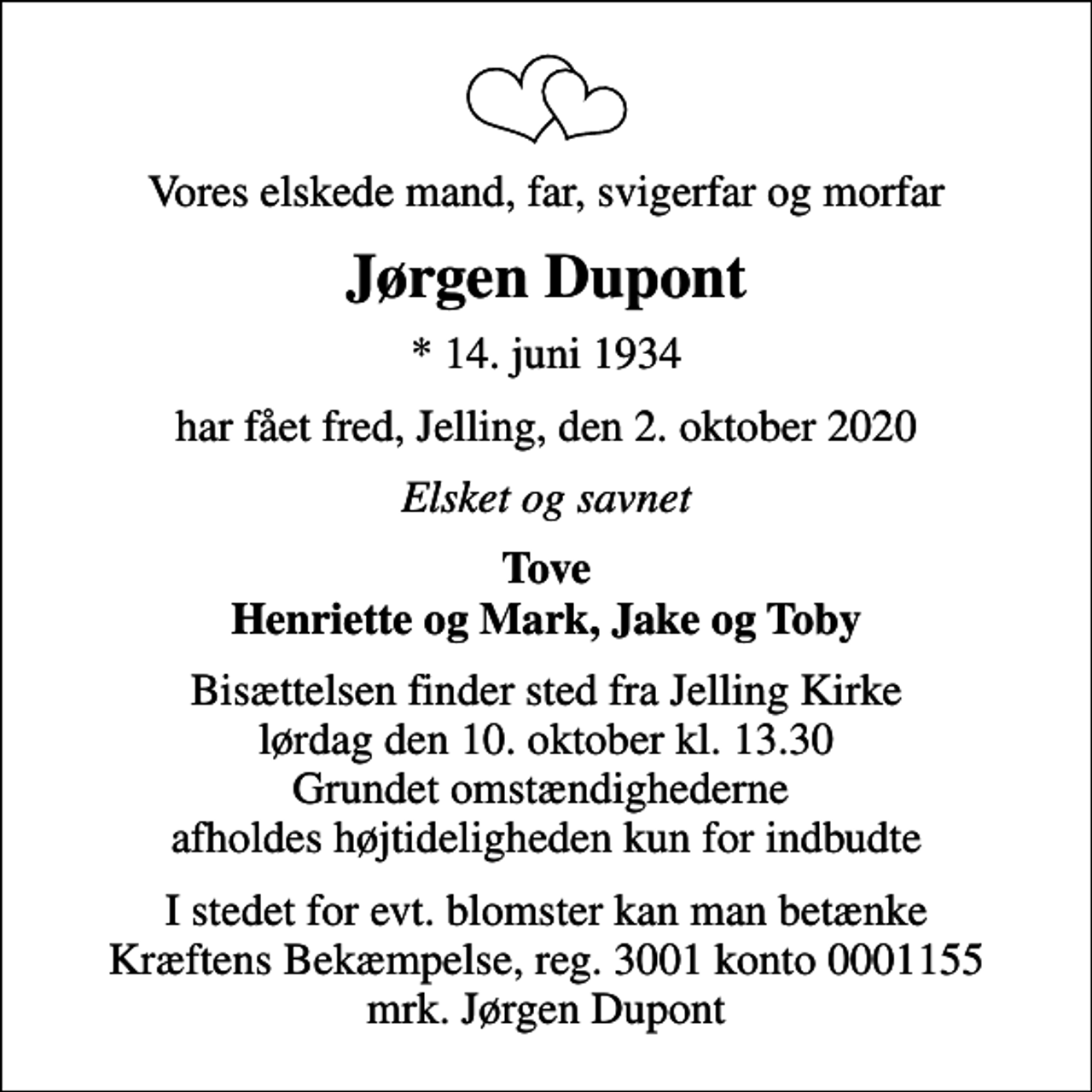 <p>Vores elskede mand, far, svigerfar og morfar<br />Jørgen Dupont<br />* 14. juni 1934<br />har fået fred, Jelling, den 2. oktober 2020<br />Elsket og savnet<br />Tove Henriette og Mark, Jake og Toby<br />Bisættelsen finder sted fra Jelling Kirke lørdag den 10. oktober kl. 13.30 Grundet omstændighederne afholdes højtideligheden kun for indbudte<br />I stedet for evt. blomster kan man betænke<br />Kræftens Bekæmpelse reg.3001konto0001155mrk. Jørgen<br />Dupont</p>