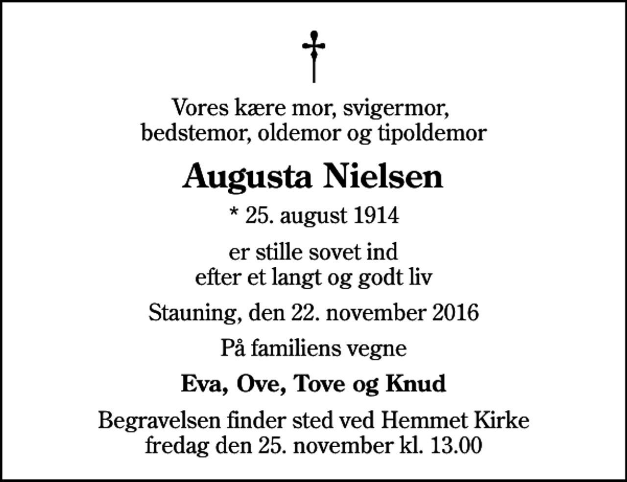 <p>Vores kære mor, svigermor, bedstemor, oldemor og tipoldemor<br />Augusta Nielsen<br />* 25. august 1914<br />er stille sovet ind efter et langt og godt liv<br />Stauning, den 22. november 2016<br />På familiens vegne<br />Eva, Ove, Tove og Knud<br />Begravelsen finder sted ved Hemmet Kirke fredag den 25. november kl. 13.00</p>