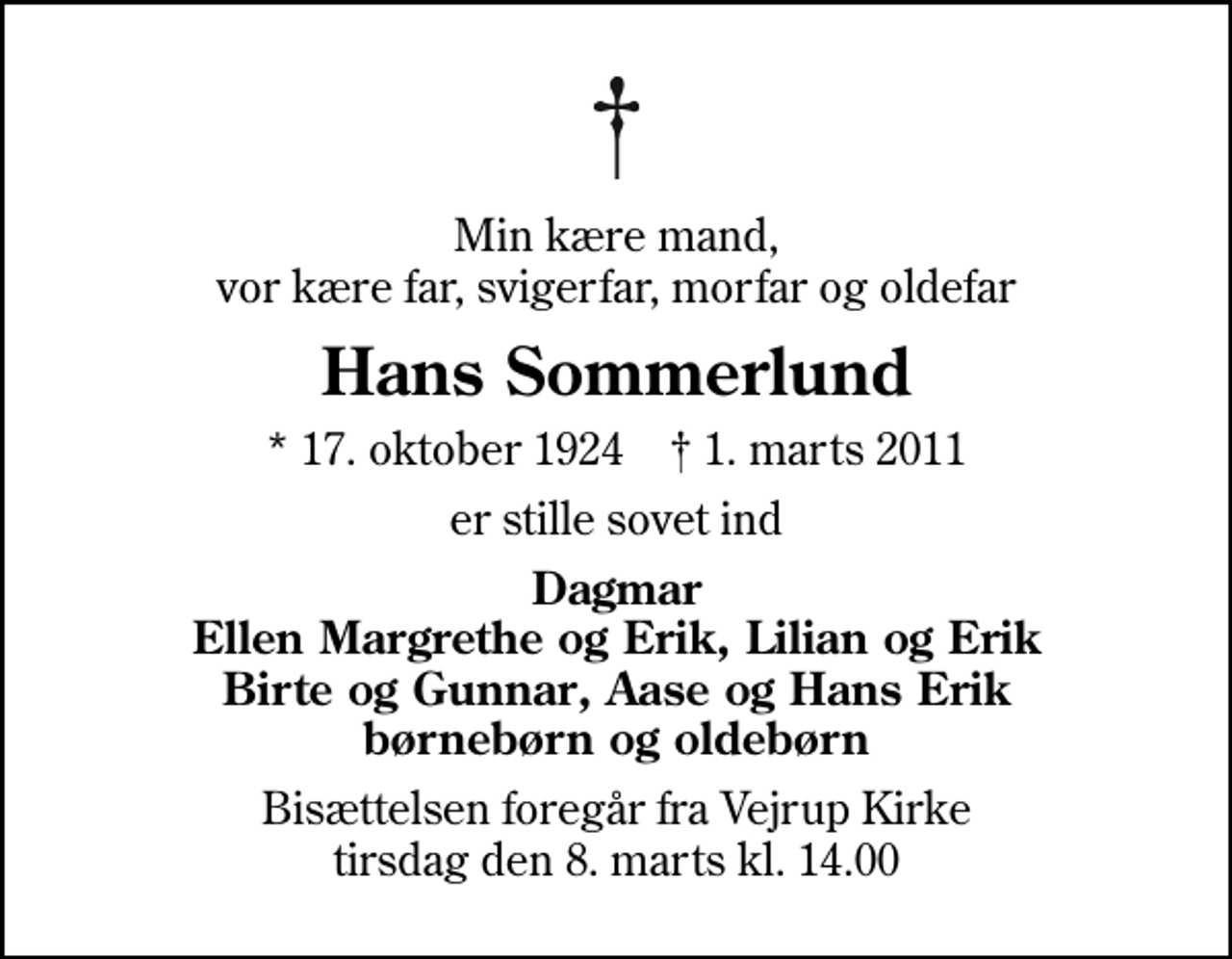 <p>Min kære mand, vor kære far, svigerfar, morfar og oldefar<br />Hans Sommerlund<br />* 17. oktober 1924 ✝ 1. marts 2011<br />er stille sovet ind<br />Dagmar Ellen Margrethe og Erik, Lilian og Erik Birte og Gunnar, Aase og Hans Erik børnebørn og oldebørn<br />Bisættelsen foregår fra Vejrup Kirke tirsdag den 8. marts kl. 14.00</p>