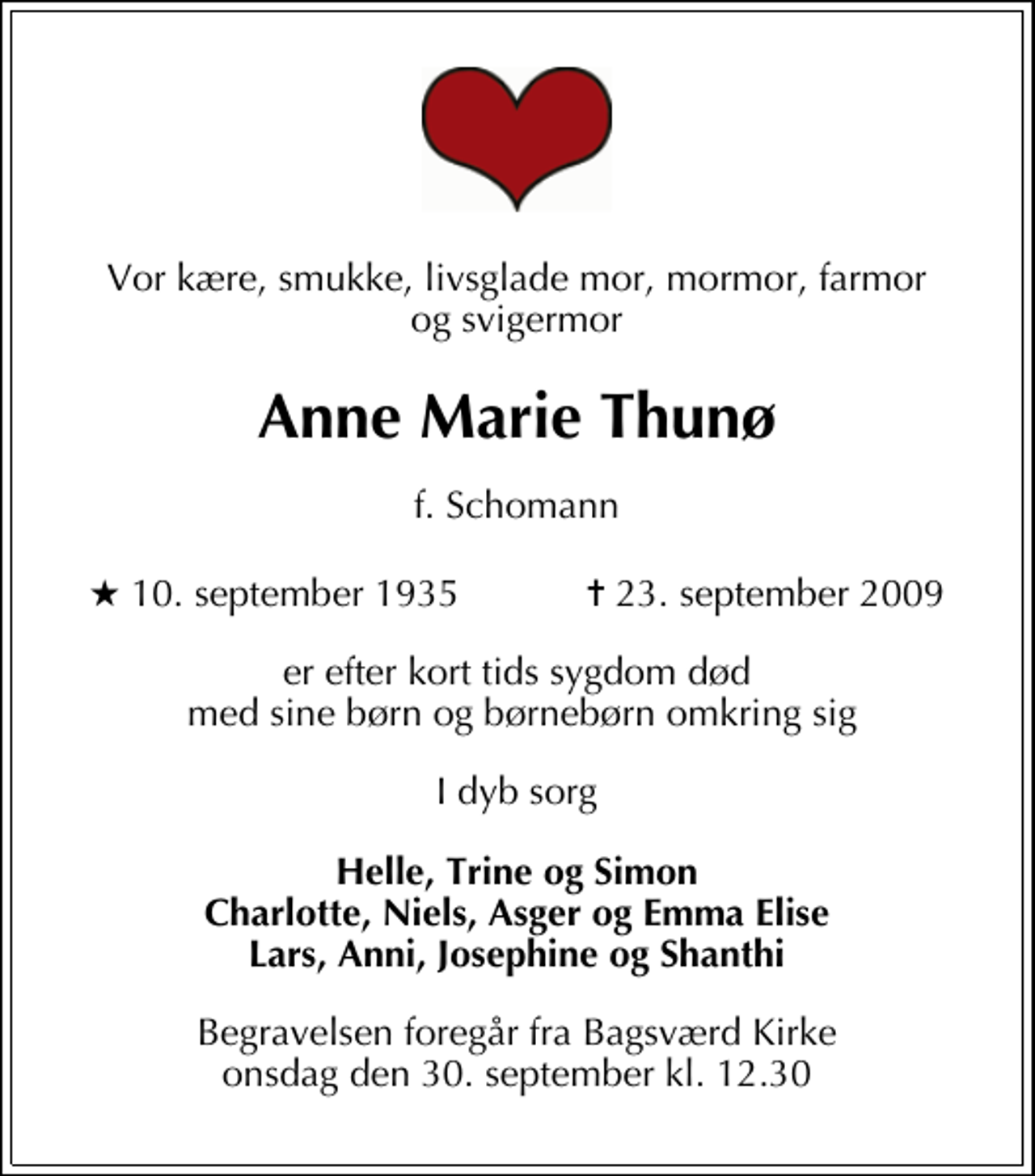 <p>Vor kære, smukke, livsglade mor, mormor, farmor og svigermor<br />Anne Marie Thunø<br />f. Schomann<br />* 10. september 1935 ✝ 23. september 2009<br />er efter kort tids sygdom død med sine børn og børnebørn omkring sig<br />I dyb sorg<br />Helle, Trine og Simon Charlotte, Niels, Asger og Emma Elise Lars, Anni, Josephine og Shanthi<br />Begravelsen foregår fra Bagsværd Kirke onsdag den 30. september kl. 12.30</p>