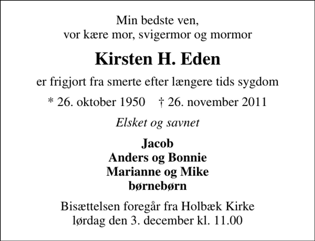 <p>Min bedste ven, vor kære mor, svigermor og mormor<br />Kirsten H. Eden<br />er frigjort fra smerte efter længere tids sygdom<br />* 26. oktober 1950 ✝ 26. november 2011<br />Elsket og savnet<br />Jacob Anders og Bonnie Marianne og Mike børnebørn<br />Bisættelsen foregår fra Holbæk Kirke lørdag den 3. december kl. 11.00</p>