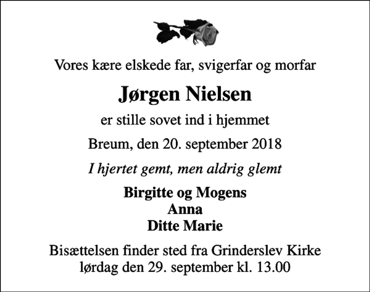<p>Vores kære elskede far, svigerfar og morfar<br />Jørgen Nielsen<br />er stille sovet ind i hjemmet<br />Breum, den 20. september 2018<br />I hjertet gemt, men aldrig glemt<br />Birgitte og Mogens Anna Ditte Marie<br />Bisættelsen finder sted fra Grinderslev Kirke lørdag den 29. september kl. 13.00</p>