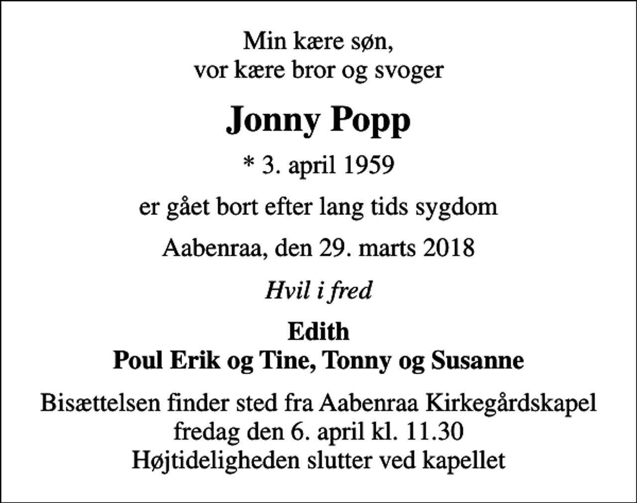 <p>Min kære søn, vor kære bror og svoger<br />Jonny Popp<br />* 3. april 1959<br />er gået bort efter lang tids sygdom<br />Aabenraa, den 29. marts 2018<br />Hvil i fred<br />Edith Poul Erik og Tine, Tonny og Susanne<br />Bisættelsen finder sted fra Aabenraa Kirkegårdskapel fredag den 6. april kl. 11.30 Højtideligheden slutter ved kapellet</p>