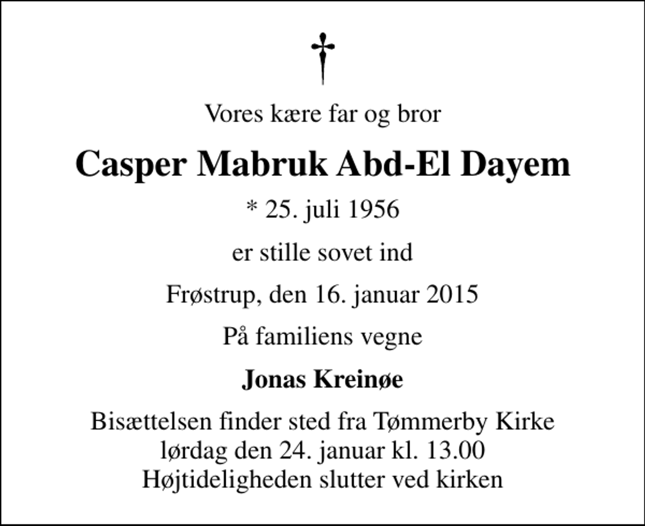 <p>Vores kære far og bror<br />Casper Mabruk Abd-El Dayem<br />* 25. juli 1956<br />er stille sovet ind<br />Frøstrup, den 16. januar 2015<br />På familiens vegne<br />Jonas Kreinøe<br />Bisættelsen finder sted fra Tømmerby Kirke lørdag den 24. januar kl. 13.00 Højtideligheden slutter ved kirken</p>